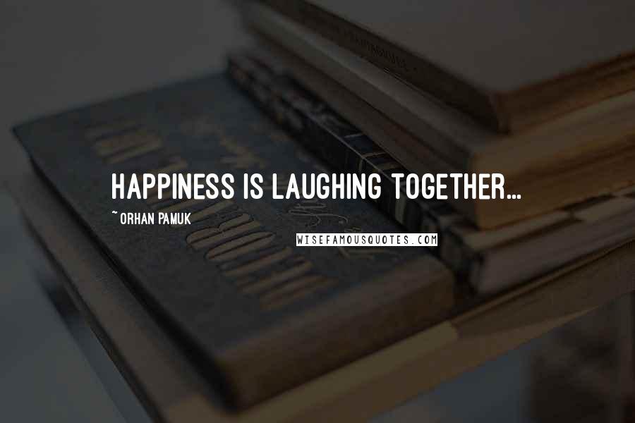 Orhan Pamuk Quotes: Happiness is laughing together...