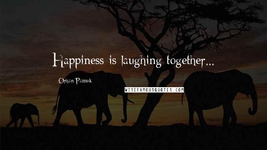 Orhan Pamuk Quotes: Happiness is laughing together...