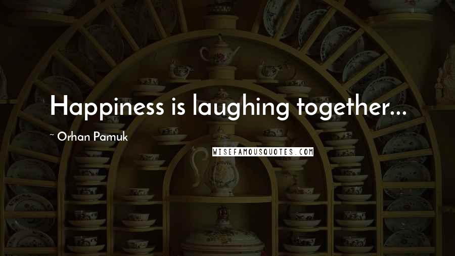 Orhan Pamuk Quotes: Happiness is laughing together...