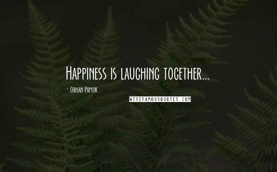 Orhan Pamuk Quotes: Happiness is laughing together...