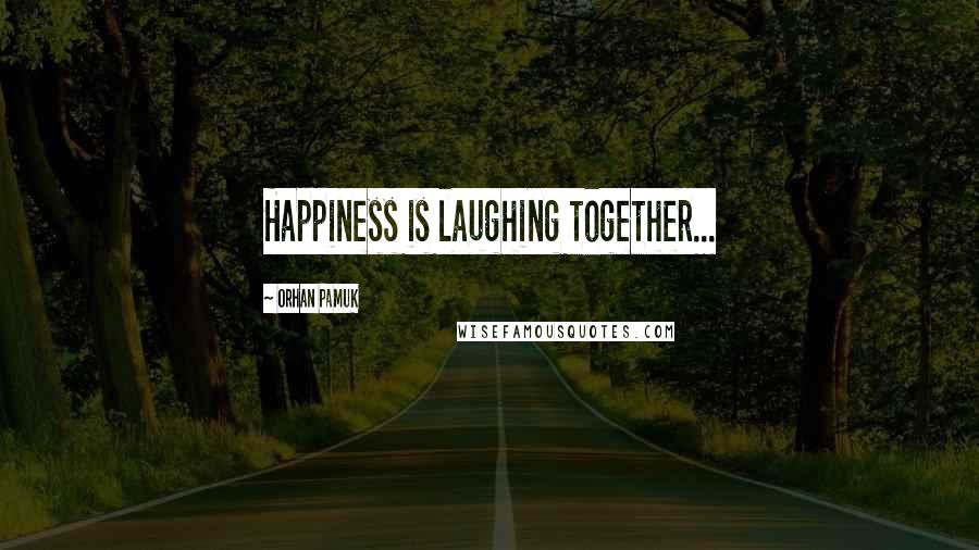 Orhan Pamuk Quotes: Happiness is laughing together...