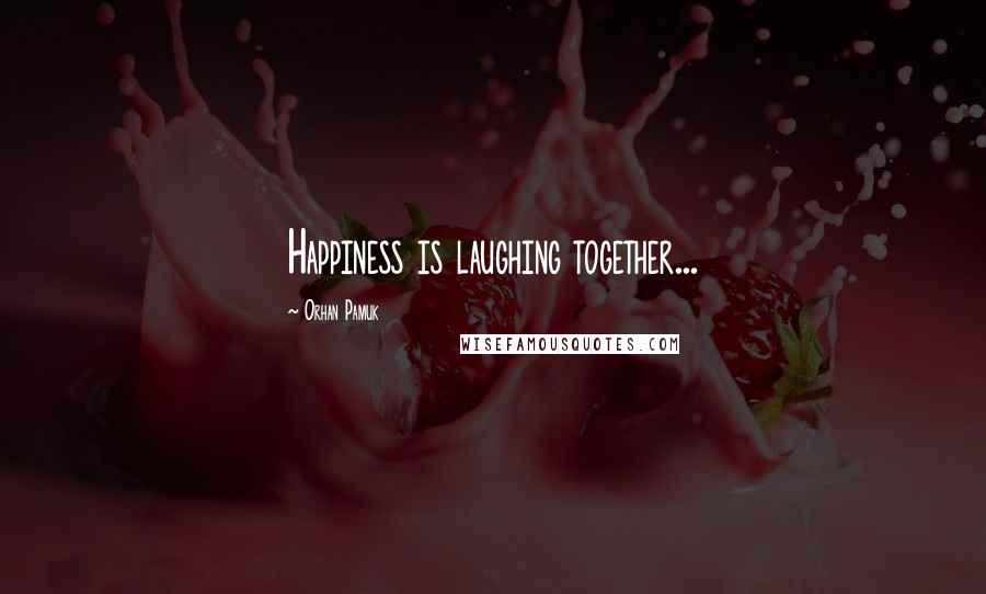 Orhan Pamuk Quotes: Happiness is laughing together...