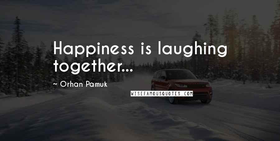 Orhan Pamuk Quotes: Happiness is laughing together...