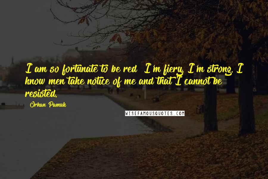 Orhan Pamuk Quotes: I am so fortunate to be red! I'm fiery. I'm strong. I know men take notice of me and that I cannot be resisted.