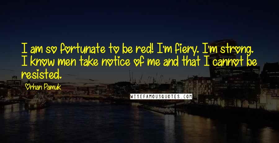 Orhan Pamuk Quotes: I am so fortunate to be red! I'm fiery. I'm strong. I know men take notice of me and that I cannot be resisted.