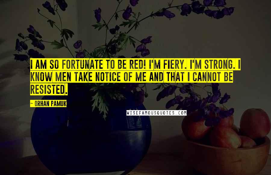 Orhan Pamuk Quotes: I am so fortunate to be red! I'm fiery. I'm strong. I know men take notice of me and that I cannot be resisted.