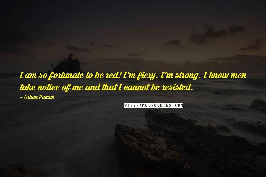 Orhan Pamuk Quotes: I am so fortunate to be red! I'm fiery. I'm strong. I know men take notice of me and that I cannot be resisted.