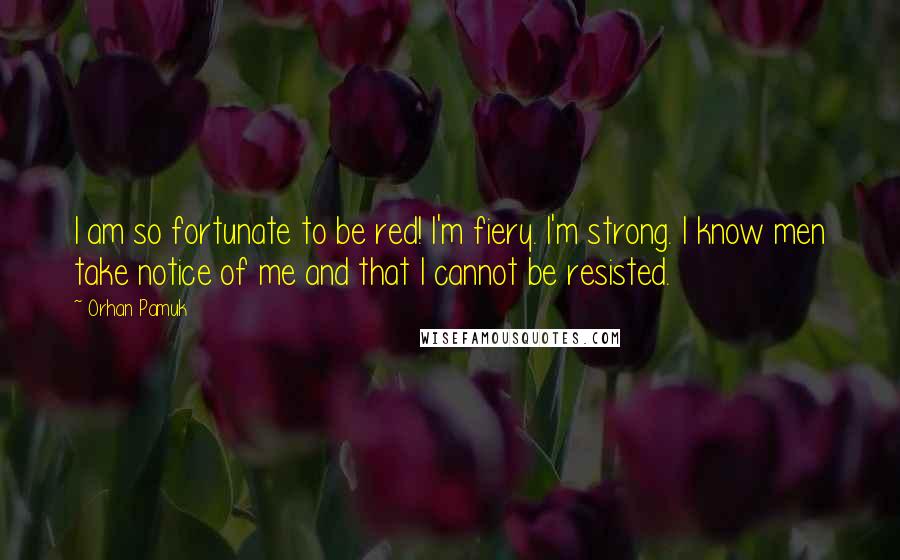 Orhan Pamuk Quotes: I am so fortunate to be red! I'm fiery. I'm strong. I know men take notice of me and that I cannot be resisted.