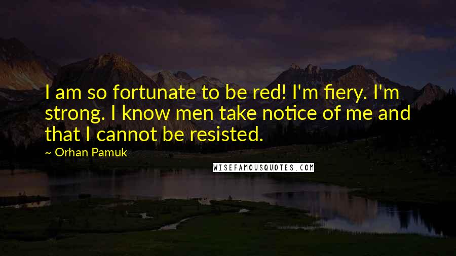 Orhan Pamuk Quotes: I am so fortunate to be red! I'm fiery. I'm strong. I know men take notice of me and that I cannot be resisted.