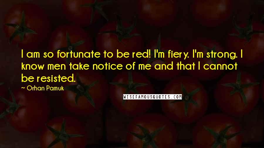 Orhan Pamuk Quotes: I am so fortunate to be red! I'm fiery. I'm strong. I know men take notice of me and that I cannot be resisted.