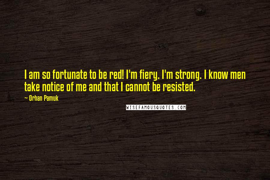 Orhan Pamuk Quotes: I am so fortunate to be red! I'm fiery. I'm strong. I know men take notice of me and that I cannot be resisted.