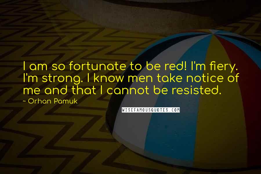 Orhan Pamuk Quotes: I am so fortunate to be red! I'm fiery. I'm strong. I know men take notice of me and that I cannot be resisted.