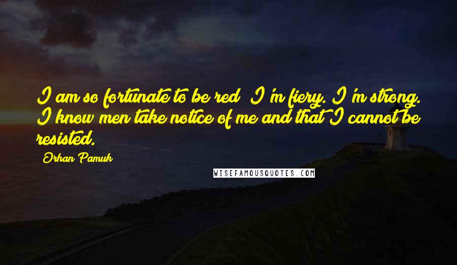 Orhan Pamuk Quotes: I am so fortunate to be red! I'm fiery. I'm strong. I know men take notice of me and that I cannot be resisted.