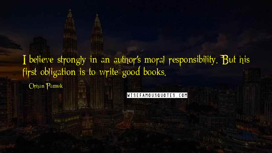 Orhan Pamuk Quotes: I believe strongly in an author's moral responsibility. But his first obligation is to write good books.