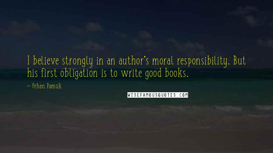 Orhan Pamuk Quotes: I believe strongly in an author's moral responsibility. But his first obligation is to write good books.