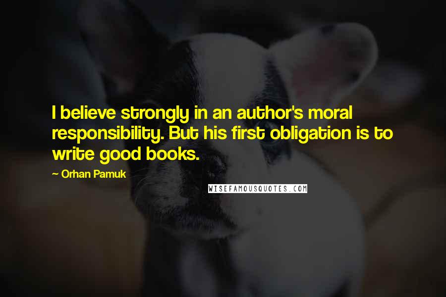 Orhan Pamuk Quotes: I believe strongly in an author's moral responsibility. But his first obligation is to write good books.