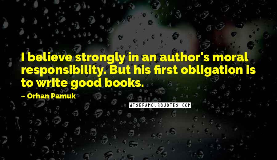 Orhan Pamuk Quotes: I believe strongly in an author's moral responsibility. But his first obligation is to write good books.