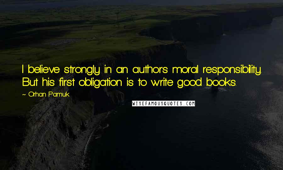 Orhan Pamuk Quotes: I believe strongly in an author's moral responsibility. But his first obligation is to write good books.