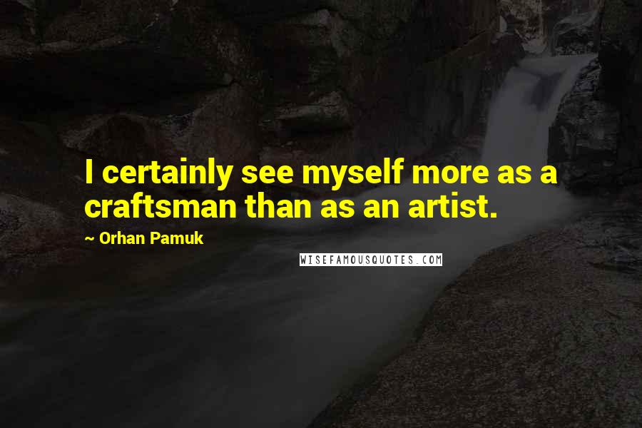 Orhan Pamuk Quotes: I certainly see myself more as a craftsman than as an artist.