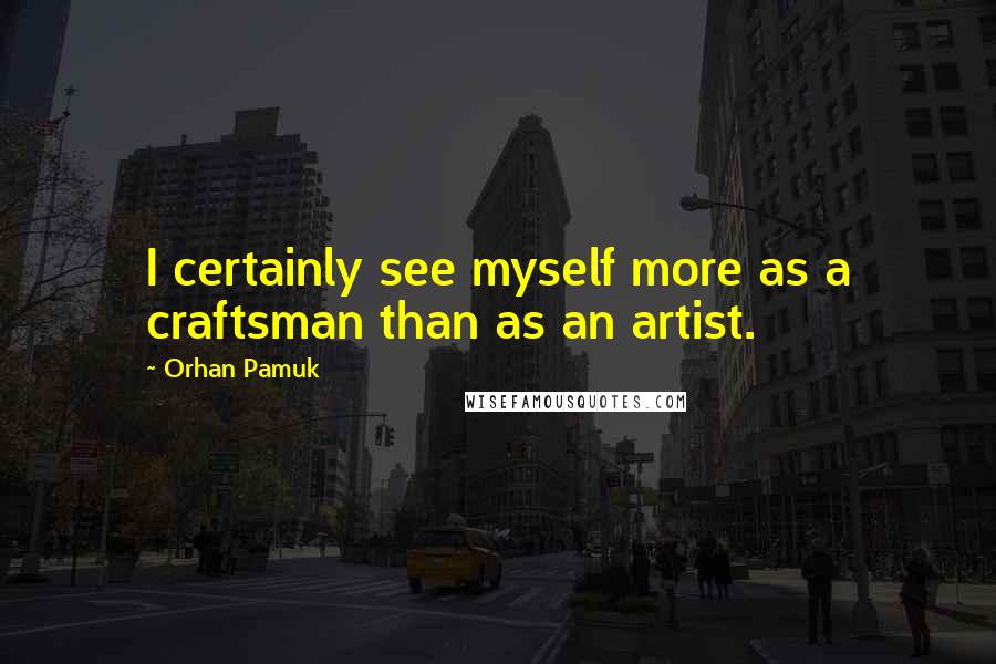 Orhan Pamuk Quotes: I certainly see myself more as a craftsman than as an artist.