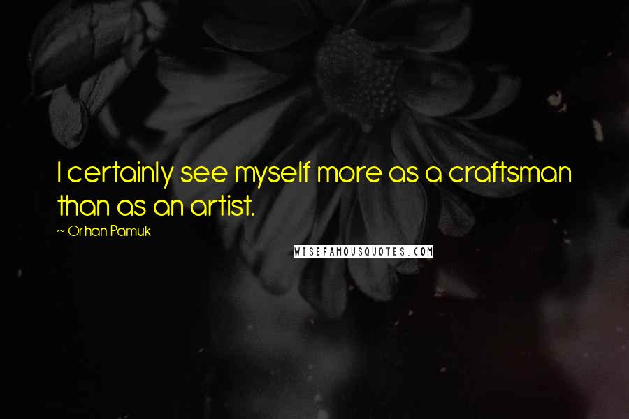 Orhan Pamuk Quotes: I certainly see myself more as a craftsman than as an artist.