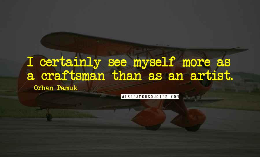 Orhan Pamuk Quotes: I certainly see myself more as a craftsman than as an artist.