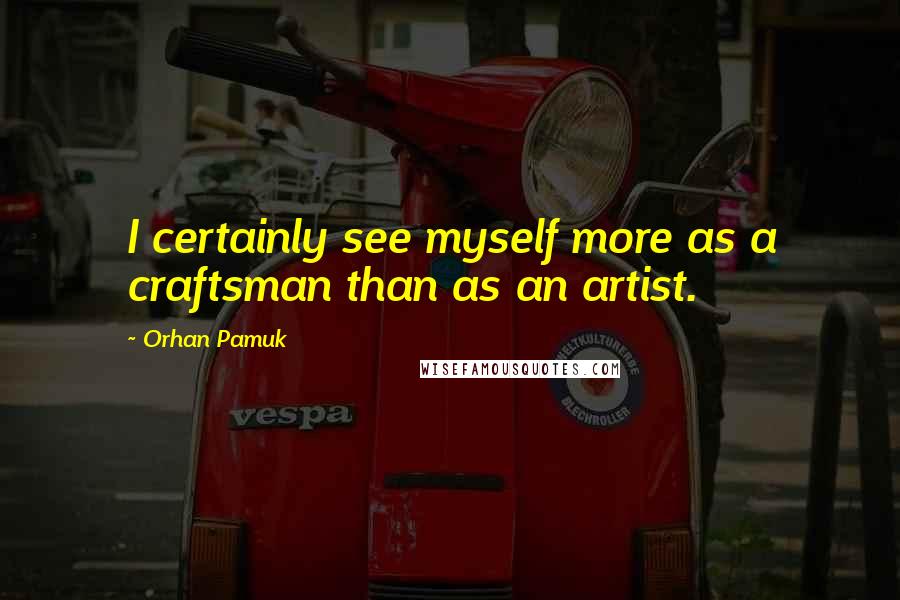 Orhan Pamuk Quotes: I certainly see myself more as a craftsman than as an artist.