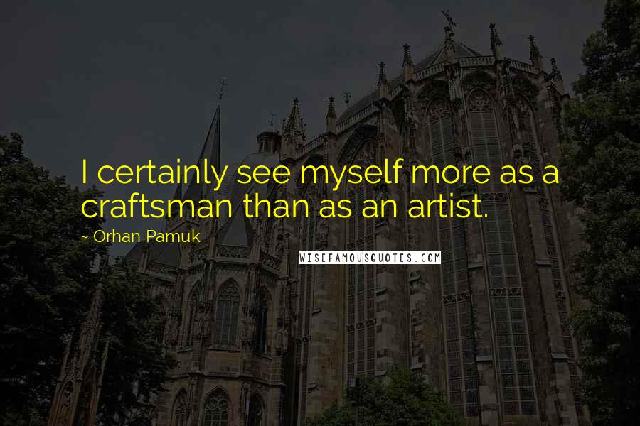 Orhan Pamuk Quotes: I certainly see myself more as a craftsman than as an artist.