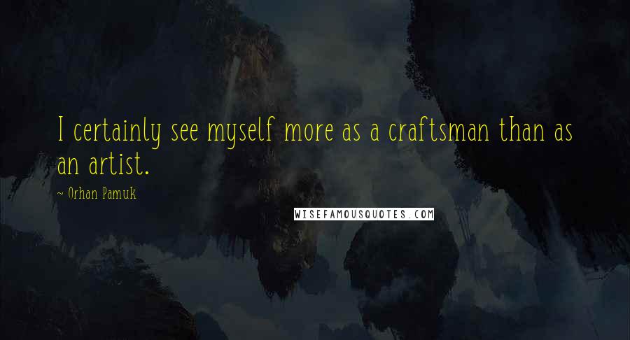 Orhan Pamuk Quotes: I certainly see myself more as a craftsman than as an artist.