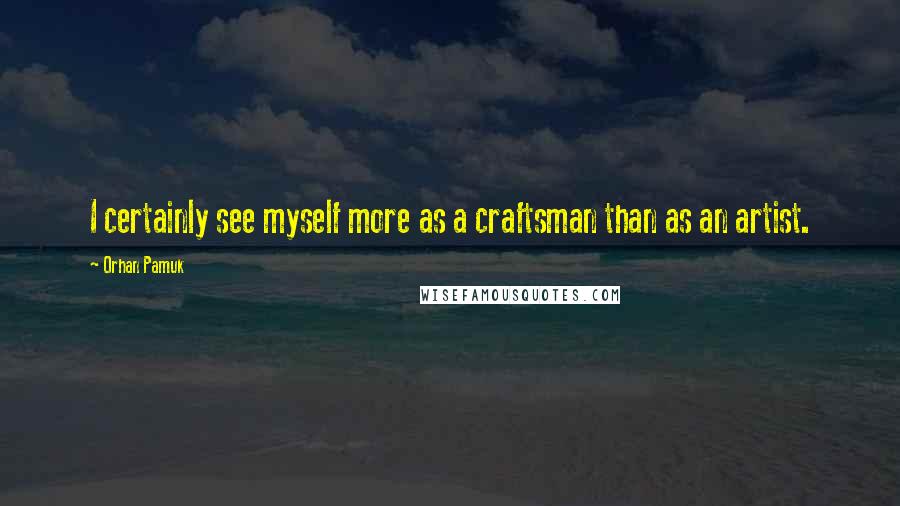 Orhan Pamuk Quotes: I certainly see myself more as a craftsman than as an artist.