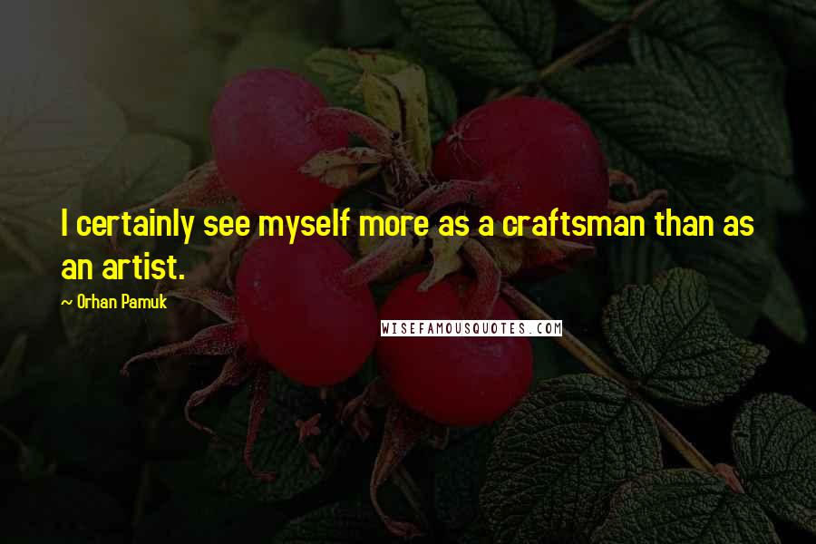 Orhan Pamuk Quotes: I certainly see myself more as a craftsman than as an artist.