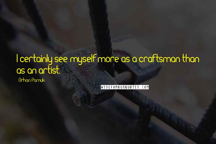 Orhan Pamuk Quotes: I certainly see myself more as a craftsman than as an artist.