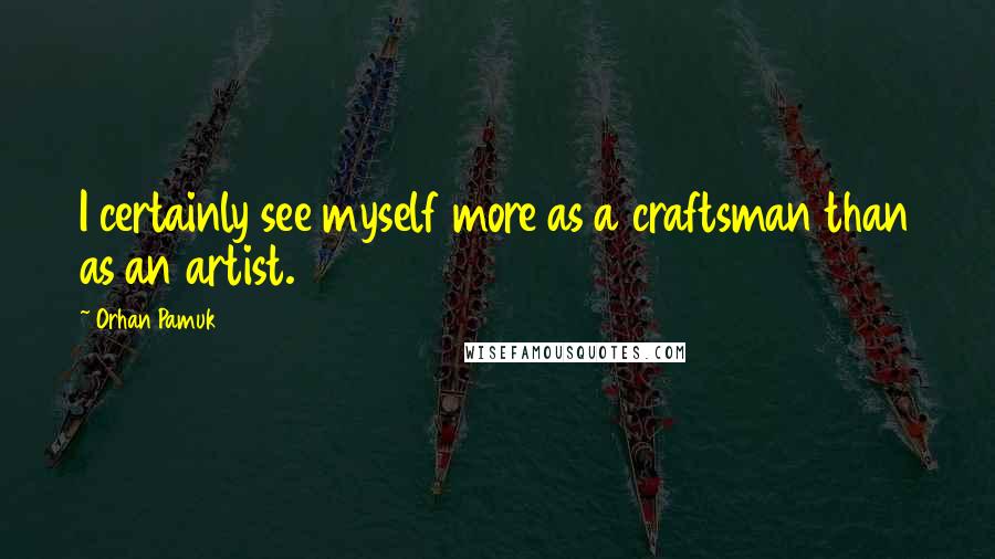 Orhan Pamuk Quotes: I certainly see myself more as a craftsman than as an artist.