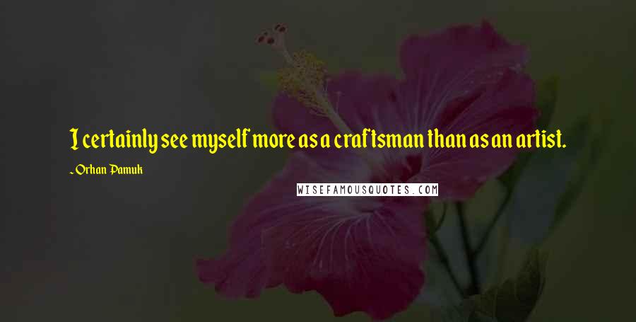 Orhan Pamuk Quotes: I certainly see myself more as a craftsman than as an artist.