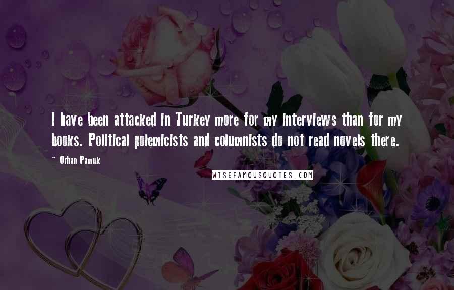 Orhan Pamuk Quotes: I have been attacked in Turkey more for my interviews than for my books. Political polemicists and columnists do not read novels there.