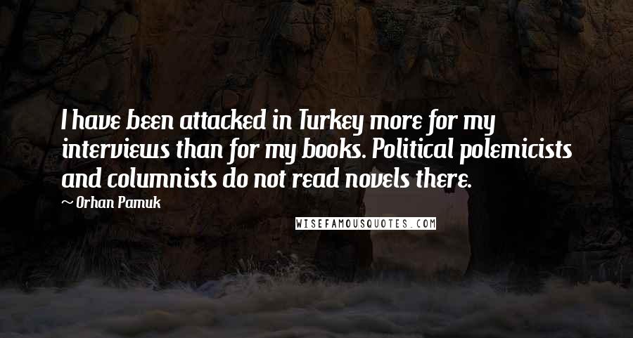 Orhan Pamuk Quotes: I have been attacked in Turkey more for my interviews than for my books. Political polemicists and columnists do not read novels there.