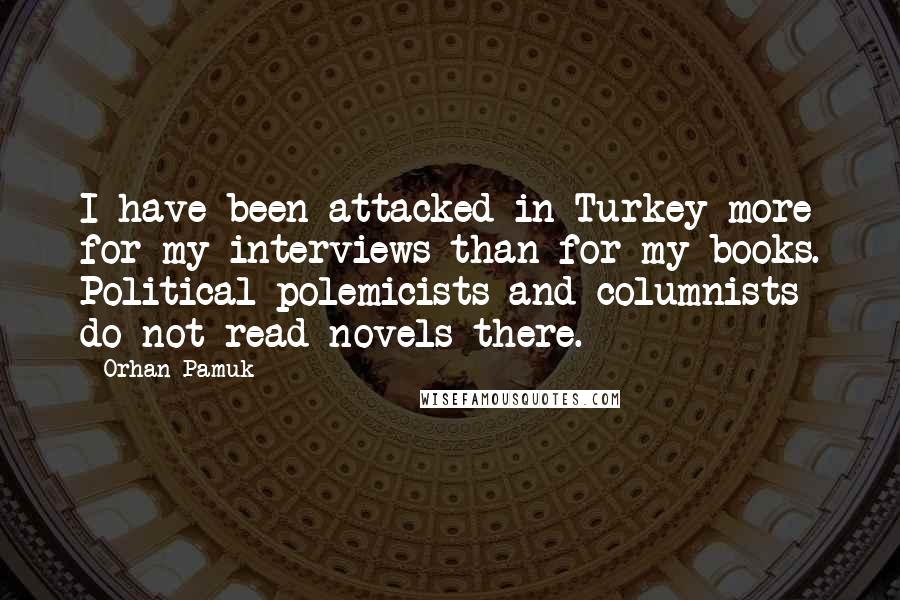 Orhan Pamuk Quotes: I have been attacked in Turkey more for my interviews than for my books. Political polemicists and columnists do not read novels there.