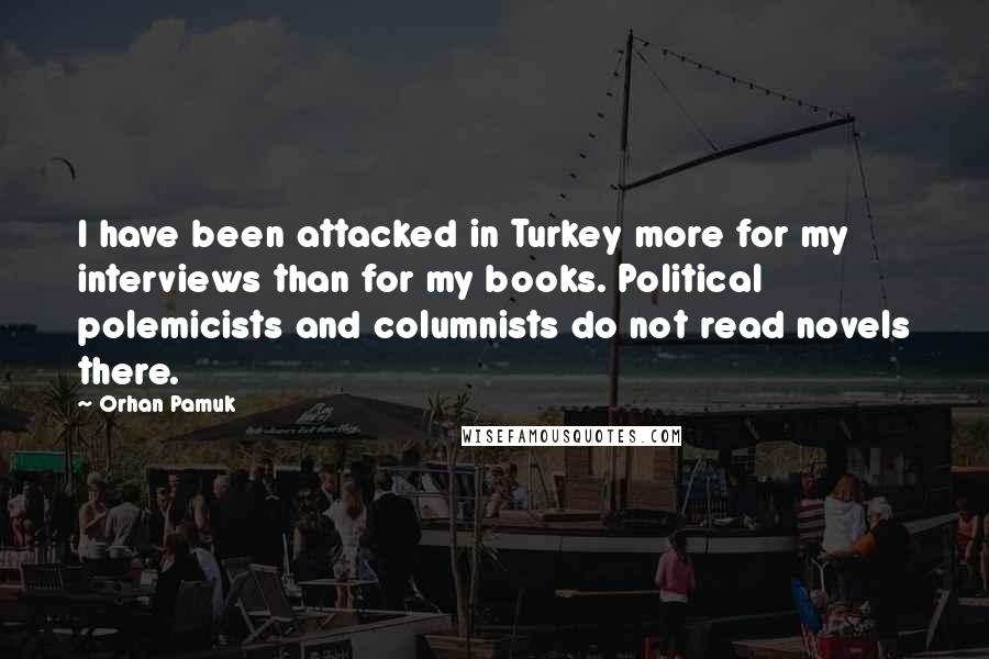 Orhan Pamuk Quotes: I have been attacked in Turkey more for my interviews than for my books. Political polemicists and columnists do not read novels there.