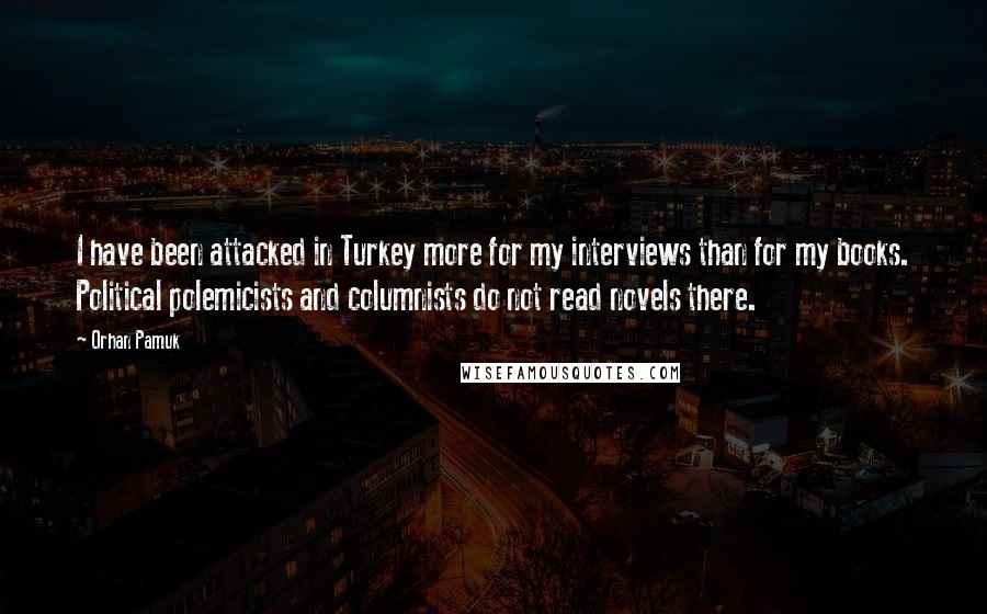 Orhan Pamuk Quotes: I have been attacked in Turkey more for my interviews than for my books. Political polemicists and columnists do not read novels there.