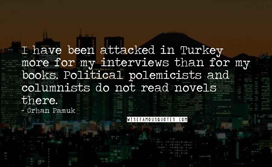 Orhan Pamuk Quotes: I have been attacked in Turkey more for my interviews than for my books. Political polemicists and columnists do not read novels there.