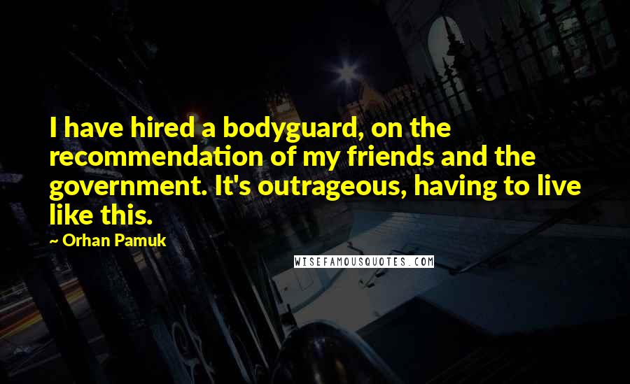 Orhan Pamuk Quotes: I have hired a bodyguard, on the recommendation of my friends and the government. It's outrageous, having to live like this.