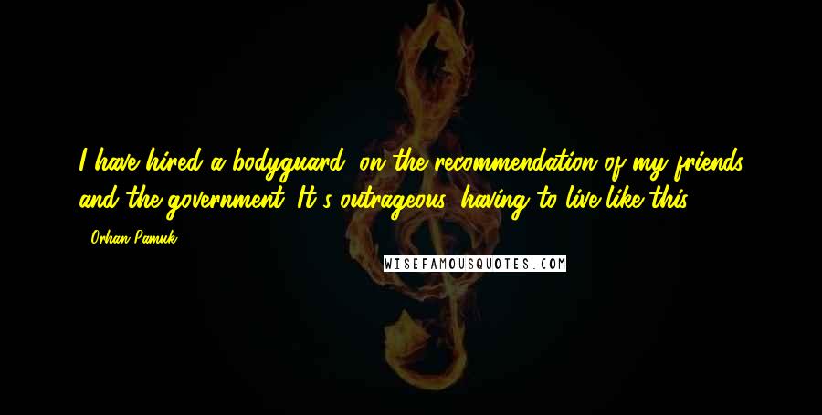 Orhan Pamuk Quotes: I have hired a bodyguard, on the recommendation of my friends and the government. It's outrageous, having to live like this.