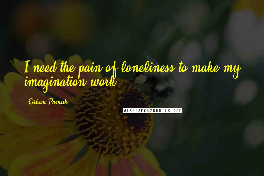 Orhan Pamuk Quotes: I need the pain of loneliness to make my imagination work.