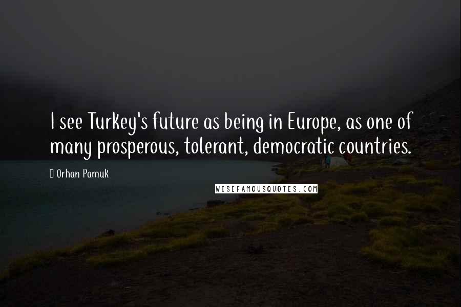 Orhan Pamuk Quotes: I see Turkey's future as being in Europe, as one of many prosperous, tolerant, democratic countries.