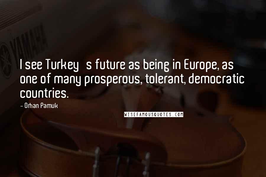 Orhan Pamuk Quotes: I see Turkey's future as being in Europe, as one of many prosperous, tolerant, democratic countries.