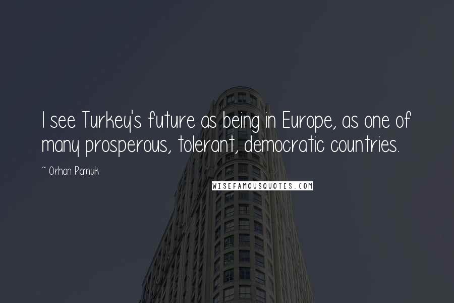 Orhan Pamuk Quotes: I see Turkey's future as being in Europe, as one of many prosperous, tolerant, democratic countries.
