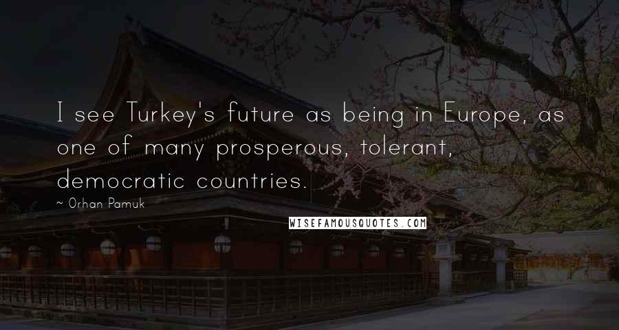 Orhan Pamuk Quotes: I see Turkey's future as being in Europe, as one of many prosperous, tolerant, democratic countries.