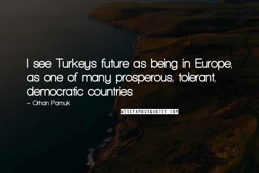 Orhan Pamuk Quotes: I see Turkey's future as being in Europe, as one of many prosperous, tolerant, democratic countries.