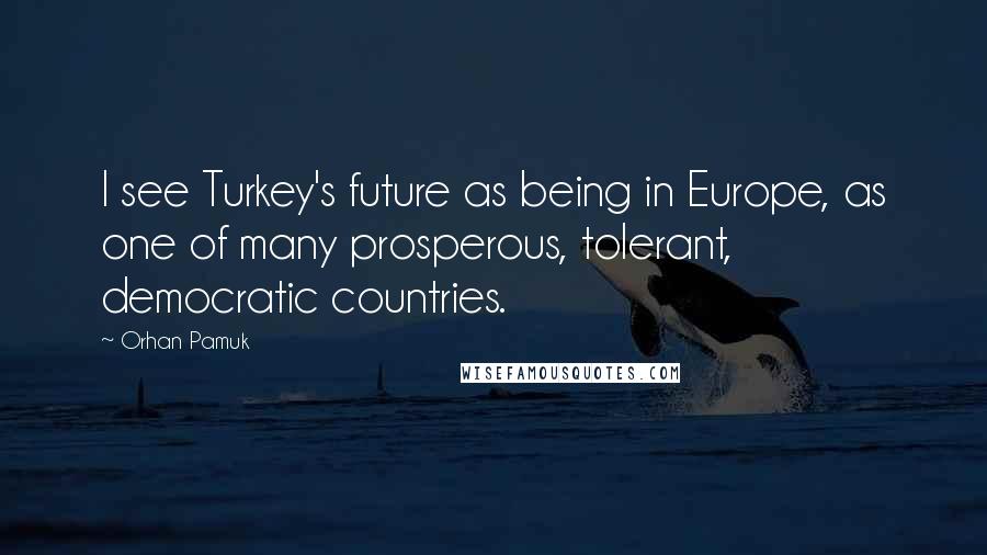 Orhan Pamuk Quotes: I see Turkey's future as being in Europe, as one of many prosperous, tolerant, democratic countries.