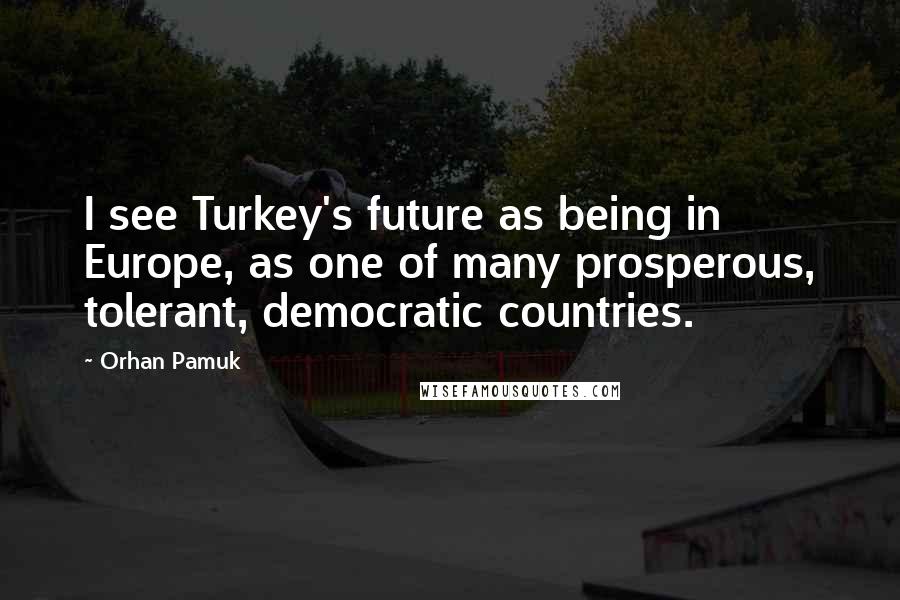Orhan Pamuk Quotes: I see Turkey's future as being in Europe, as one of many prosperous, tolerant, democratic countries.